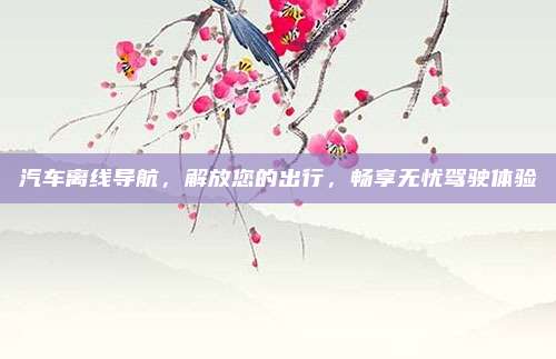 汽车离线导航，解放您的出行，畅享无忧驾驶体验