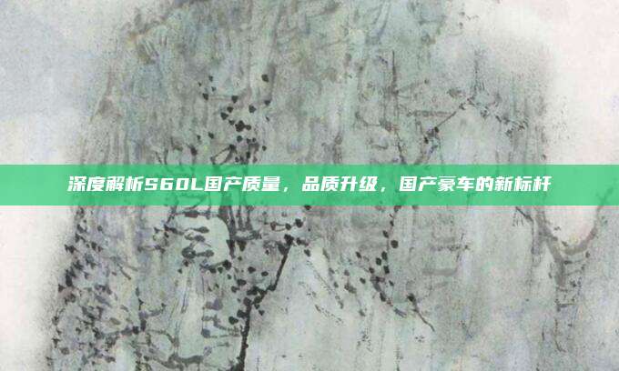 深度解析S60L国产质量，品质升级，国产豪车的新标杆