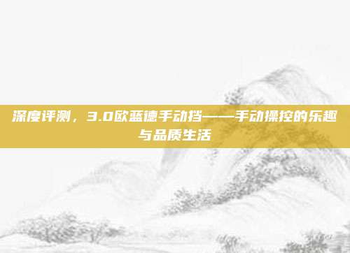 深度评测，3.0欧蓝德手动挡——手动操控的乐趣与品质生活