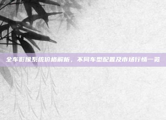 全车影像系统价格解析,不同车型配置及市场行情一览