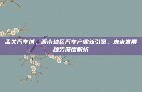 孟关汽车城,西南地区汽车产业新引擎,未来发展趋势深度解析