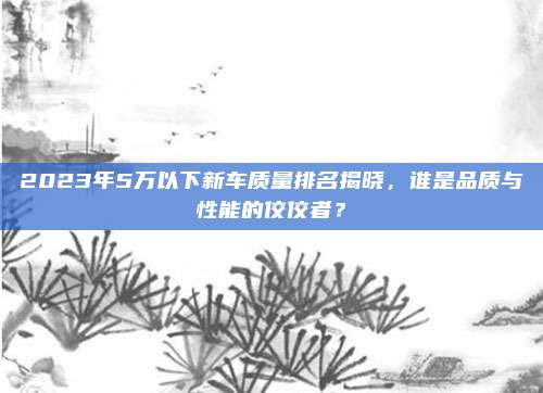 2023年5万以下新车质量排名揭晓,谁是品质与性能的佼佼者?