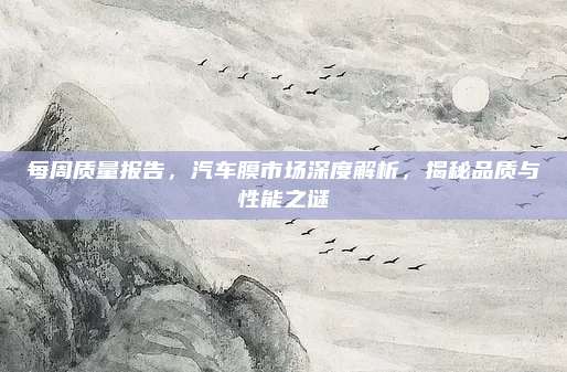 每周质量报告,汽车膜市场深度解析,揭秘品质与性能之谜