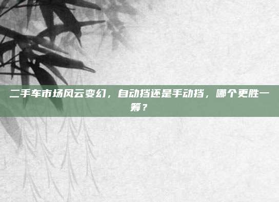 二手车市场风云变幻,自动挡还是手动挡,哪个更胜一筹?