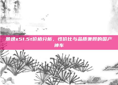 景逸x51.5t价格分析,性价比与品质兼顾的国产神车