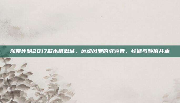 深度评测2017款本田思域,运动风潮的引领者,性能与颜值并重