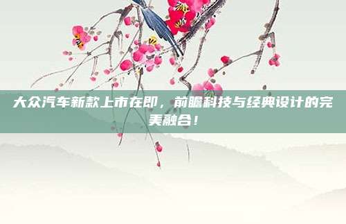 大众汽车新款上市在即,前瞻科技与经典设计的完美融合!
