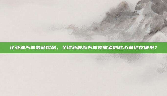 比亚迪汽车总部揭秘,全球新能源汽车领航者的核心基地在哪里?