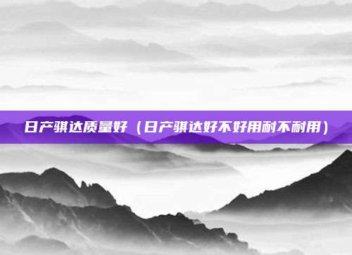 日产骐达质量好(日产骐达好不好用耐不耐用)
