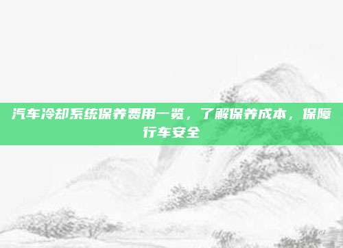 汽车冷却系统保养费用一览,了解保养成本,保障行车安全