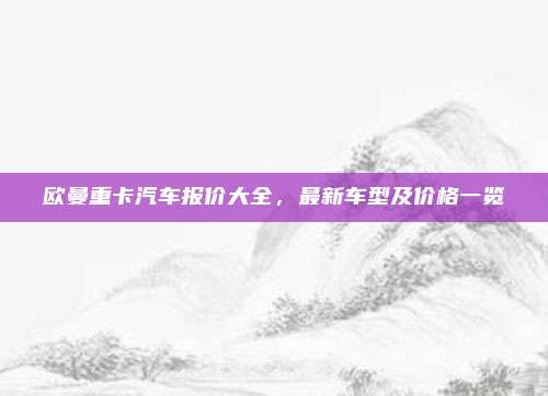 欧曼重卡汽车报价大全,最新车型及价格一览