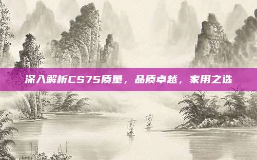 深入解析CS75质量,品质卓越,家用之选