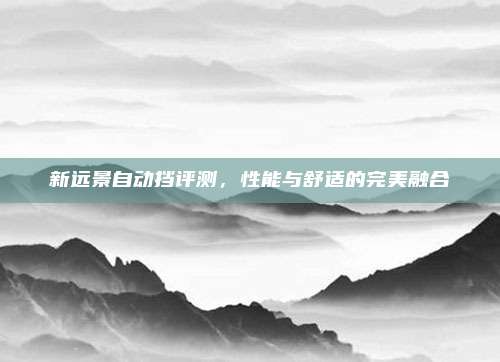 新远景自动挡评测,性能与舒适的完美融合