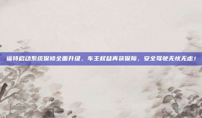 福特启动系统保修全面升级,车主权益再获保障,安全驾驶无忧无虑!