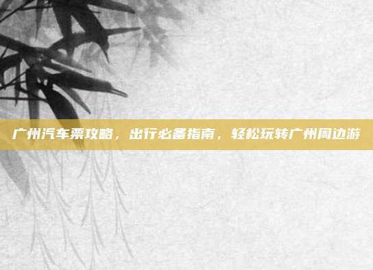 广州汽车票攻略,出行必备指南,轻松玩转广州周边游