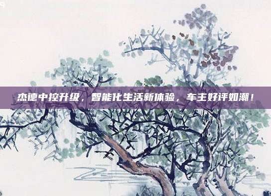 杰德中控升级,智能化生活新体验,车主好评如潮!