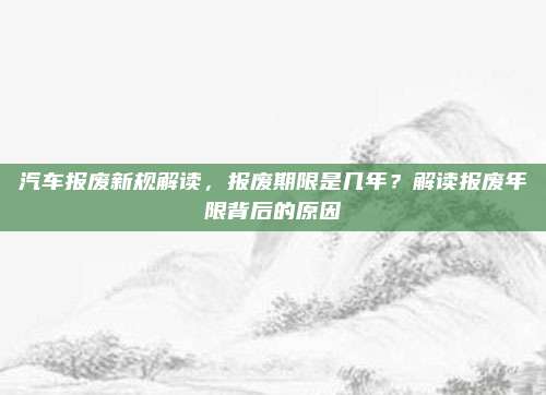 汽车报废新规解读,报废期限是几年?解读报废年限背后的原因