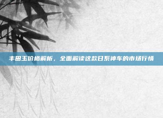 丰田玉价格解析，全面解读这款日系神车的市场行情