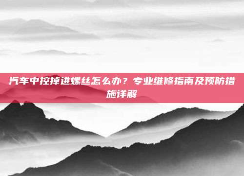 汽车中控掉进螺丝怎么办？专业维修指南及预防措施详解