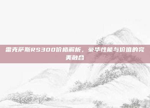 雷克萨斯RS300价格解析，豪华性能与价值的完美融合
