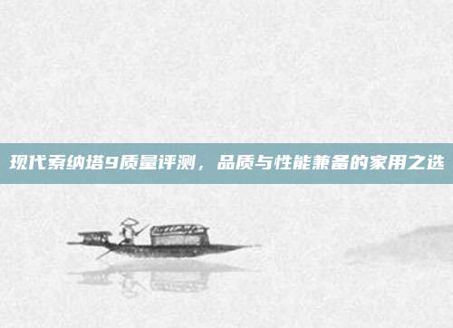 现代索纳塔9质量评测,品质与性能兼备的家用之选