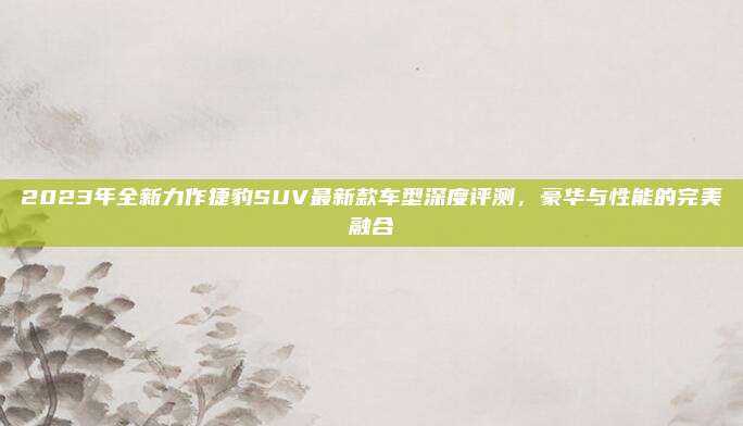 2023年全新力作捷豹SUV最新款车型深度评测,豪华与性能的完美融合