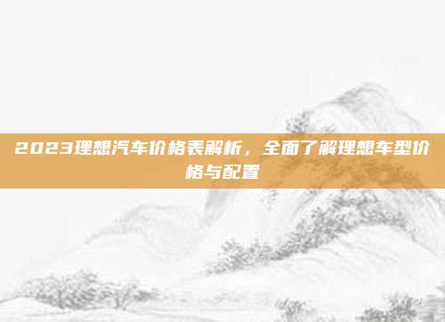 2023理想汽车价格表解析,全面了解理想车型价格与配置