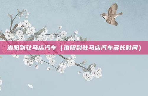 洛阳到驻马店汽车（洛阳到驻马店汽车多长时间）