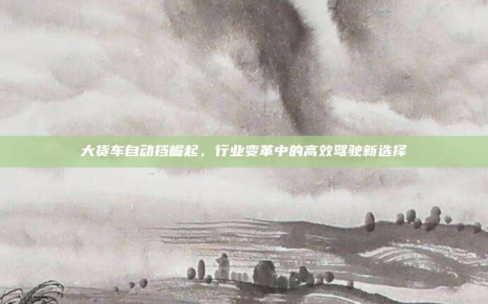 大货车自动挡崛起,行业变革中的高效驾驶新选择