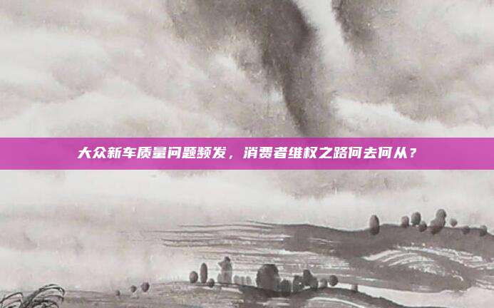 大众新车质量问题频发,消费者维权之路何去何从?
