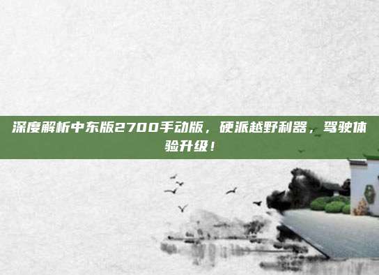 深度解析中东版2700手动版,硬派越野利器,驾驶体验升级!
