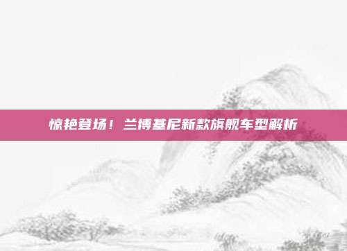 惊艳登场!兰博基尼新款旗舰车型解析