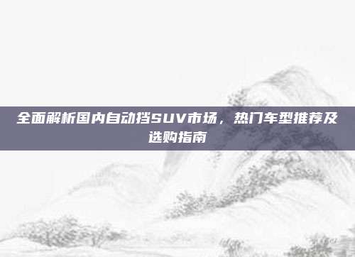 全面解析国内自动挡SUV市场,热门车型推荐及选购指南