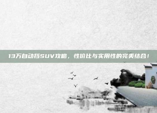 13万自动挡SUV攻略,性价比与实用性的完美结合!