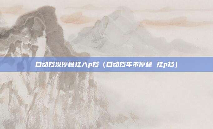 自动挡没停稳挂入p挡（自动挡车未停稳 挂p挡）