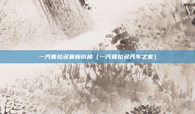 一汽普拉多最新价格（一汽普拉多汽车之家）