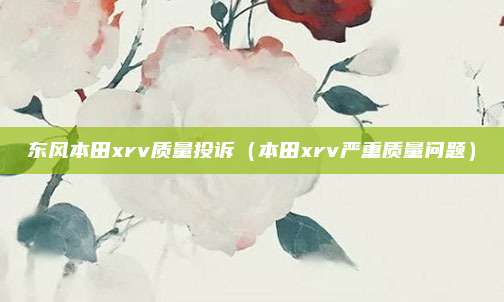 东风本田xrv质量投诉(本田xrv严重质量问题)