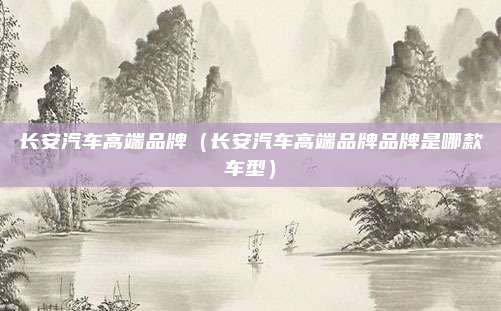 长安汽车高端品牌（长安汽车高端品牌品牌是哪款车型）