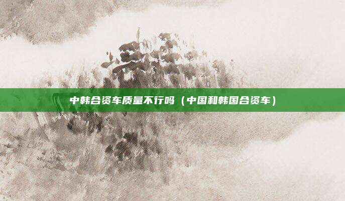 中韩合资车质量不行吗(中国和韩国合资车)