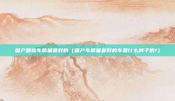 国产哪些车质量最好的（国产车质量最好的车是什么牌子的?）