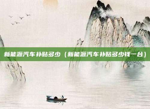 新能源汽车补贴多少（新能源汽车补贴多少钱一台）