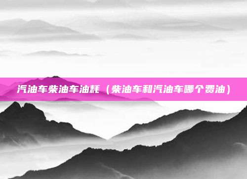 汽油车柴油车油耗（柴油车和汽油车哪个费油）
