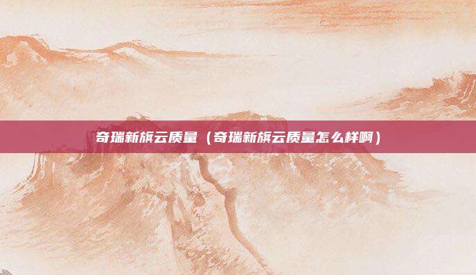 奇瑞新旗云质量（奇瑞新旗云质量怎么样啊）