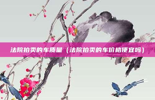 法院拍卖的车质量（法院拍卖的车价格便宜吗）