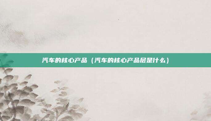 汽车的核心产品（汽车的核心产品层是什么）