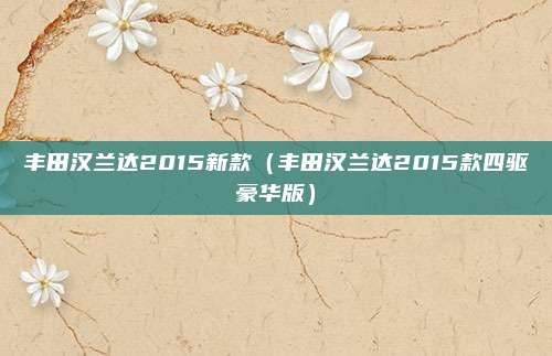 丰田汉兰达2015新款（丰田汉兰达2015款四驱豪华版）