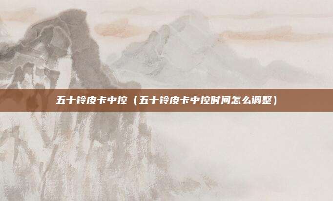 五十铃皮卡中控（五十铃皮卡中控时间怎么调整）