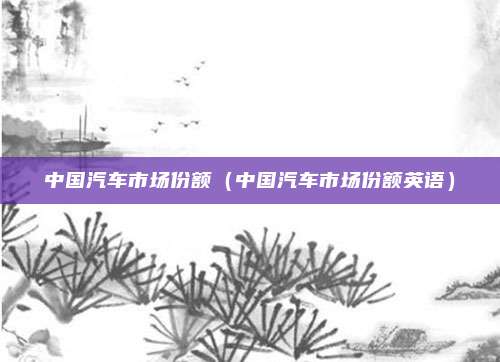 中国汽车市场份额(中国汽车市场份额英语)