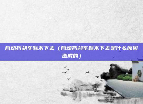 自动挡刹车踩不下去(自动挡刹车踩不下去是什么原因造成的)