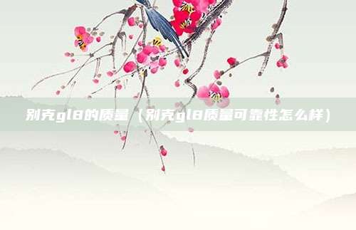别克gl8的质量(别克gl8质量可靠性怎么样)